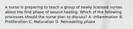 A nurse is preparing to teach a group of newly licensed nurses about the first phase of wound healing. Which of the following processes should the nurse plan to discuss? A. Inflammation B. Proliferation C. Maturation D. Remodeling phase