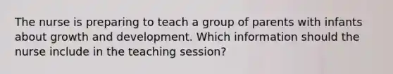 The nurse is preparing to teach a group of parents with infants about growth and development. Which information should the nurse include in the teaching session?