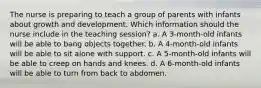 The nurse is preparing to teach a group of parents with infants about growth and development. Which information should the nurse include in the teaching session? a. A 3-month-old infants will be able to bang objects together. b. A 4-month-old infants will be able to sit alone with support. c. A 5-month-old infants will be able to creep on hands and knees. d. A 6-month-old infants will be able to turn from back to abdomen.