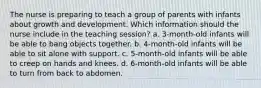 The nurse is preparing to teach a group of parents with infants about growth and development. Which information should the nurse include in the teaching session? a. 3-month-old infants will be able to bang objects together. b. 4-month-old infants will be able to sit alone with support. c. 5-month-old infants will be able to creep on hands and knees. d. 6-month-old infants will be able to turn from back to abdomen.