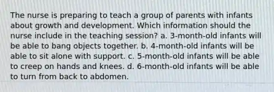 The nurse is preparing to teach a group of parents with infants about growth and development. Which information should the nurse include in the teaching session? a. 3-month-old infants will be able to bang objects together. b. 4-month-old infants will be able to sit alone with support. c. 5-month-old infants will be able to creep on hands and knees. d. 6-month-old infants will be able to turn from back to abdomen.