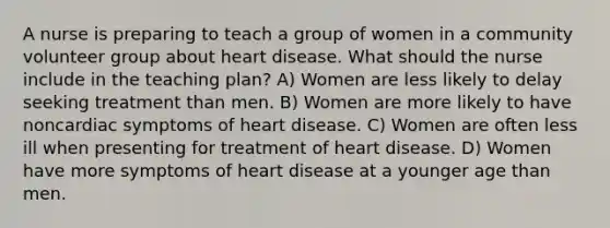 A nurse is preparing to teach a group of women in a community volunteer group about heart disease. What should the nurse include in the teaching plan? A) Women are less likely to delay seeking treatment than men. B) Women are more likely to have noncardiac symptoms of heart disease. C) Women are often less ill when presenting for treatment of heart disease. D) Women have more symptoms of heart disease at a younger age than men.