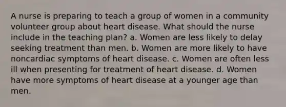 A nurse is preparing to teach a group of women in a community volunteer group about heart disease. What should the nurse include in the teaching plan? a. Women are less likely to delay seeking treatment than men. b. Women are more likely to have noncardiac symptoms of heart disease. c. Women are often less ill when presenting for treatment of heart disease. d. Women have more symptoms of heart disease at a younger age than men.