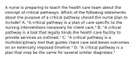 A nurse is preparing to teach the health care team about the concept of critical pathways. Which of the following statements about the purpose of a critical pathway should the nurse plan to include? A. "A critical pathway is a plan of care specific to the nursing interventions necessary for client care." B. "A critical pathway is a tool that legally binds the health care facility to provide services as outlined." C. "A critical pathway is a multidisciplinary tool that guides client care and bases outcomes on an externally imposed timeline." D. "A critical pathway is a plan that may be the same for several similar diagnoses."