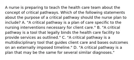 A nurse is preparing to teach the health care team about the concept of critical pathways. Which of the following statements about the purpose of a critical pathway should the nurse plan to include? A. "A critical pathway is a plan of care specific to the nursing interventions necessary for client care." B. "A critical pathway is a tool that legally binds the health care facility to provide services as outlined." C. "A critical pathway is a multidisciplinary tool that guides client care and bases outcomes on an externally imposed timeline." D. "A critical pathway is a plan that may be the same for several similar diagnoses."