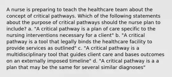 A nurse is preparing to teach the healthcare team about the concept of critical pathways. Which of the following statements about the purpose of critical pathways should the nurse plan to include? a. "A critical pathway is a plan of care specific to the nursing interventions necessary for a client" b. "A critical pathway is a tool that legally binds the healthcare facility to provide services as outlined" c. "A critical pathway is a multidisciplinary tool that guides client care and bases outcomes on an externally imposed timeline" d. "A critical pathway is a a plan that may be the same for several similar diagnoses"