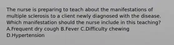 The nurse is preparing to teach about the manifestations of multiple sclerosis to a client newly diagnosed with the disease. Which manifestation should the nurse include in this​ teaching? A.Frequent dry cough B.Fever C.Difficulty chewing D.Hypertension