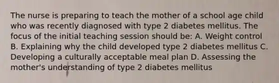 The nurse is preparing to teach the mother of a school age child who was recently diagnosed with type 2 diabetes mellitus. The focus of the initial teaching session should be: A. Weight control B. Explaining why the child developed type 2 diabetes mellitus C. Developing a culturally acceptable meal plan D. Assessing the mother's understanding of type 2 diabetes mellitus