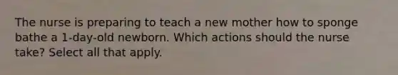 The nurse is preparing to teach a new mother how to sponge bathe a 1-day-old newborn. Which actions should the nurse take? Select all that apply.