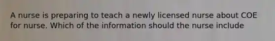 A nurse is preparing to teach a newly licensed nurse about COE for nurse. Which of the information should the nurse include