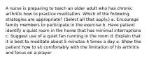 A nurse is preparing to teach an older adult who has chronic arthritis how to practice meditation. Which of the following strategies are appropriate? (Select all that apply.) a. Encourage family members to participate in the exercise b. Have patient identify a quiet room in the home that has minimal interruptions c. Suggest use of a quiet fan running in the room d. Explain that it is best to meditate about 5 minutes 4 times a day e. Show the patient how to sit comfortably with the limitation of his arthritis and focus on a prayer