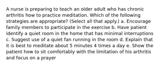 A nurse is preparing to teach an older adult who has chronic arthritis how to practice meditation. Which of the following strategies are appropriate? (Select all that apply.) a. Encourage family members to participate in the exercise b. Have patient identify a quiet room in the home that has minimal interruptions c. Suggest use of a quiet fan running in the room d. Explain that it is best to meditate about 5 minutes 4 times a day e. Show the patient how to sit comfortably with the limitation of his arthritis and focus on a prayer