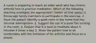 A nurse is preparing to teach an older adult who has chronic arthritis how to practice meditation. Which of the following teaching strategies are appropriate? (Select all that apply.) 1. Encourage family members to participate in the exercise. 2. Have the patient identify a quiet room in the home that has minimal interruptions. 3. Suggest the use of a quiet fan running in the room. 4. Explain that it is best to meditate about 5 minutes 4 times a day. 5. Show the patient how to sit comfortably with the limitation of his arthritis and focus on a prayer.