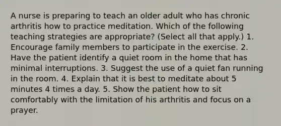 A nurse is preparing to teach an older adult who has chronic arthritis how to practice meditation. Which of the following teaching strategies are appropriate? (Select all that apply.) 1. Encourage family members to participate in the exercise. 2. Have the patient identify a quiet room in the home that has minimal interruptions. 3. Suggest the use of a quiet fan running in the room. 4. Explain that it is best to meditate about 5 minutes 4 times a day. 5. Show the patient how to sit comfortably with the limitation of his arthritis and focus on a prayer.