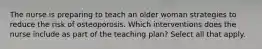 The nurse is preparing to teach an older woman strategies to reduce the risk of osteoporosis. Which interventions does the nurse include as part of the teaching plan? Select all that apply.