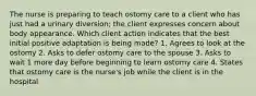 The nurse is preparing to teach ostomy care to a client who has just had a urinary diversion; the client expresses concern about body appearance. Which client action indicates that the best initial positive adaptation is being made? 1. Agrees to look at the ostomy 2. Asks to defer ostomy care to the spouse 3. Asks to wait 1 more day before beginning to learn ostomy care 4. States that ostomy care is the nurse's job while the client is in the hospital