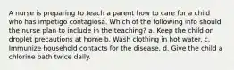 A nurse is preparing to teach a parent how to care for a child who has impetigo contagiosa. Which of the following info should the nurse plan to include in the teaching? a. Keep the child on droplet precautions at home b. Wash clothing in hot water. c. Immunize household contacts for the disease. d. Give the child a chlorine bath twice daily.