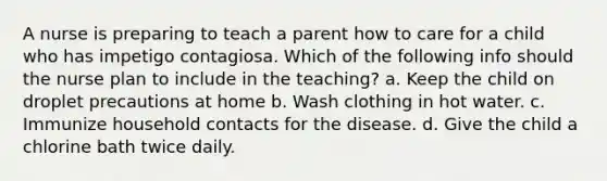 A nurse is preparing to teach a parent how to care for a child who has impetigo contagiosa. Which of the following info should the nurse plan to include in the teaching? a. Keep the child on droplet precautions at home b. Wash clothing in hot water. c. Immunize household contacts for the disease. d. Give the child a chlorine bath twice daily.