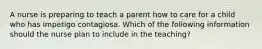 A nurse is preparing to teach a parent how to care for a child who has impetigo contagiosa. Which of the following information should the nurse plan to include in the teaching?