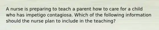 A nurse is preparing to teach a parent how to care for a child who has impetigo contagiosa. Which of the following information should the nurse plan to include in the teaching?