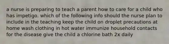 a nurse is preparing to teach a parent how to care for a child who has impetigo. which of the following info should the nurse plan to include in the teaching keep the child on droplet precautions at home wash clothing in hot water immunize household contacts for the disease give the child a chlorine bath 2x daily