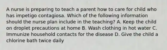 A nurse is preparing to teach a parent how to care for child who has impetigo contagiosa. Which of the following information should the nurse plan include in the teaching? A. Keep the child on droplet precautions at home B. Wash clothing in hot water C. Immunize household contacts for the disease D. Give the child a chlorine bath twice daily