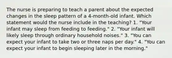 The nurse is preparing to teach a parent about the expected changes in the sleep pattern of a 4-month-old infant. Which statement would the nurse include in the teaching? 1. "Your infant may sleep from feeding to feeding." 2. "Your infant will likely sleep through ordinary household noises." 3. "You can expect your infant to take two or three naps per day." 4. "You can expect your infant to begin sleeping later in the morning."