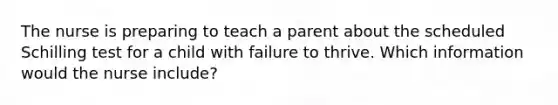 The nurse is preparing to teach a parent about the scheduled Schilling test for a child with failure to thrive. Which information would the nurse include?