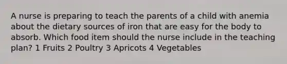 A nurse is preparing to teach the parents of a child with anemia about the dietary sources of iron that are easy for the body to absorb. Which food item should the nurse include in the teaching plan? 1 Fruits 2 Poultry 3 Apricots 4 Vegetables