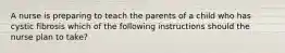 A nurse is preparing to teach the parents of a child who has cystic fibrosis which of the following instructions should the nurse plan to take?