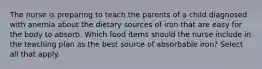 The nurse is preparing to teach the parents of a child diagnosed with anemia about the dietary sources of iron that are easy for the body to absorb. Which food items should the nurse include in the teaching plan as the best source of absorbable iron? Select all that apply.