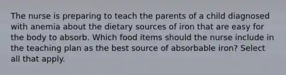 The nurse is preparing to teach the parents of a child diagnosed with anemia about the dietary sources of iron that are easy for the body to absorb. Which food items should the nurse include in the teaching plan as the best source of absorbable iron? Select all that apply.