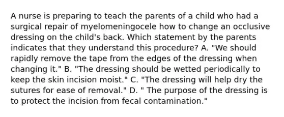 A nurse is preparing to teach the parents of a child who had a surgical repair of myelomeningocele how to change an occlusive dressing on the child's back. Which statement by the parents indicates that they understand this procedure? A. "We should rapidly remove the tape from the edges of the dressing when changing it." B. "The dressing should be wetted periodically to keep the skin incision moist." C. "The dressing will help dry the sutures for ease of removal." D. " The purpose of the dressing is to protect the incision from fecal contamination."