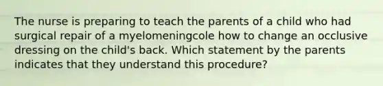 The nurse is preparing to teach the parents of a child who had surgical repair of a myelomeningcole how to change an occlusive dressing on the child's back. Which statement by the parents indicates that they understand this procedure?