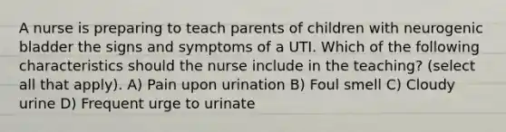 A nurse is preparing to teach parents of children with neurogenic bladder the signs and symptoms of a UTI. Which of the following characteristics should the nurse include in the teaching? (select all that apply). A) Pain upon urination B) Foul smell C) Cloudy urine D) Frequent urge to urinate