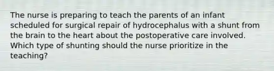 The nurse is preparing to teach the parents of an infant scheduled for surgical repair of hydrocephalus with a shunt from the brain to the heart about the postoperative care involved. Which type of shunting should the nurse prioritize in the teaching?