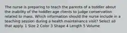 The nurse is preparing to teach the parents of a toddler about the inability of the toddler-age clients to judge conservation related to mass. Which information should the nurse include in a teaching session during a health maintenance visit? Select all that apply. 1 Size 2 Color 3 Shape 4 Length 5 Volume