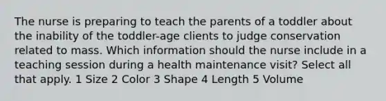 The nurse is preparing to teach the parents of a toddler about the inability of the toddler-age clients to judge conservation related to mass. Which information should the nurse include in a teaching session during a health maintenance visit? Select all that apply. 1 Size 2 Color 3 Shape 4 Length 5 Volume