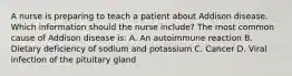 A nurse is preparing to teach a patient about Addison disease. Which information should the nurse include? The most common cause of Addison disease is: A. An autoimmune reaction B. Dietary deficiency of sodium and potassium C. Cancer D. Viral infection of the pituitary gland