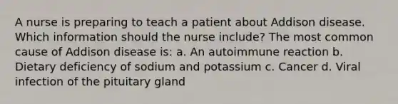 A nurse is preparing to teach a patient about Addison disease. Which information should the nurse include? The most common cause of Addison disease is: a. An autoimmune reaction b. Dietary deficiency of sodium and potassium c. Cancer d. Viral infection of the pituitary gland