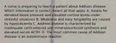 A nurse is preparing to teach a patient about Addison disease. Which information is correct. Select all that apply. A. Assess for elevated blood pressure and elevated cortisol levels under stressful situations B. Weakness and easy fatigability are caused by hypocalcemia C. Addison disease is characterized by inadequate corticosteroid and mineralocorticoid synthesis and elevated serum ACTH. D. The most common cause of Addison disease is an autoimmune reaction