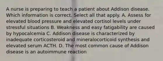 A nurse is preparing to teach a patient about Addison disease. Which information is correct. Select all that apply. A. Assess for elevated <a href='https://www.questionai.com/knowledge/kD0HacyPBr-blood-pressure' class='anchor-knowledge'>blood pressure</a> and elevated cortisol levels under stressful situations B. Weakness and easy fatigability are caused by hypocalcemia C. Addison disease is characterized by inadequate corticosteroid and mineralocorticoid synthesis and elevated serum ACTH. D. The most common cause of Addison disease is an autoimmune reaction