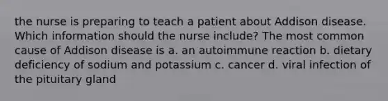 the nurse is preparing to teach a patient about Addison disease. Which information should the nurse include? The most common cause of Addison disease is a. an autoimmune reaction b. dietary deficiency of sodium and potassium c. cancer d. viral infection of the pituitary gland