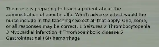 The nurse is preparing to teach a patient about the administration of epoetin alfa. Which adverse effect would the nurse include in the teaching? Select all that apply. One, some, or all responses may be correct. 1 Seizures 2 Thrombocytopenia 3 Myocardial infarction 4 Thromboembolic disease 5 Gastrointestinal (GI) hemorrhage