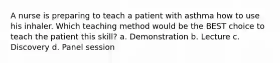 A nurse is preparing to teach a patient with asthma how to use his inhaler. Which teaching method would be the BEST choice to teach the patient this skill? a. Demonstration b. Lecture c. Discovery d. Panel session