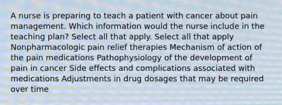 A nurse is preparing to teach a patient with cancer about pain management. Which information would the nurse include in the teaching plan? Select all that apply. Select all that apply Nonpharmacologic pain relief therapies Mechanism of action of the pain medications Pathophysiology of the development of pain in cancer Side effects and complications associated with medications Adjustments in drug dosages that may be required over time