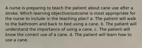 A nurse is preparing to teach the patient about cane use after a stroke. Which learning objective/outcome is most appropriate for the nurse to include in the teaching plan? a. The patient will walk to the bathroom and back to bed using a cane. b. The patient will understand the importance of using a cane. c. The patient will know the correct use of a cane. d. The patient will learn how to use a cane.