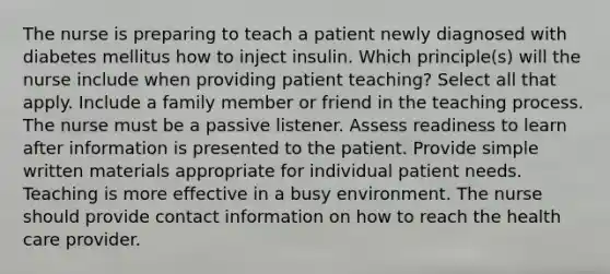 The nurse is preparing to teach a patient newly diagnosed with diabetes mellitus how to inject insulin. Which principle(s) will the nurse include when providing patient teaching? Select all that apply. Include a family member or friend in the teaching process. The nurse must be a passive listener. Assess readiness to learn after information is presented to the patient. Provide simple written materials appropriate for individual patient needs. Teaching is more effective in a busy environment. The nurse should provide contact information on how to reach the health care provider.