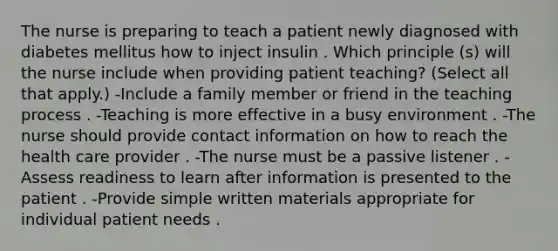 The nurse is preparing to teach a patient newly diagnosed with diabetes mellitus how to inject insulin . Which principle (s) will the nurse include when providing patient teaching? (Select all that apply.) -Include a family member or friend in the teaching process . -Teaching is more effective in a busy environment . -The nurse should provide contact information on how to reach the health care provider . -The nurse must be a passive listener . -Assess readiness to learn after information is presented to the patient . -Provide simple written materials appropriate for individual patient needs .