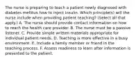 The nurse is preparing to teach a patient newly diagnosed with diabetes mellitus how to inject insulin. Which principle(s) will the nurse include when providing patient teaching? (Select all that apply.) A. The nurse should provide contact information on how to reach the health care provider. B. The nurse must be a passive listener. C. Provide simple written materials appropriate for individual patient needs. D. Teaching is more effective in a busy environment. E. Include a family member or friend in the teaching process. F. Assess readiness to learn after information is presented to the patient.